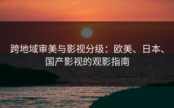 跨地域审美与影视分级:欧美、日本、国产影视的观影指南