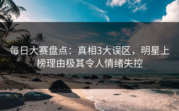 每日大赛盘点：真相3大误区，明星上榜理由极其令人情绪失控