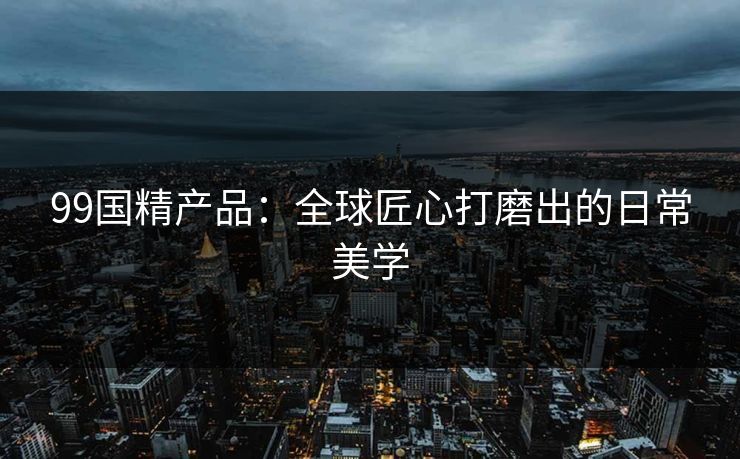 99国精产品：全球匠心打磨出的日常美学