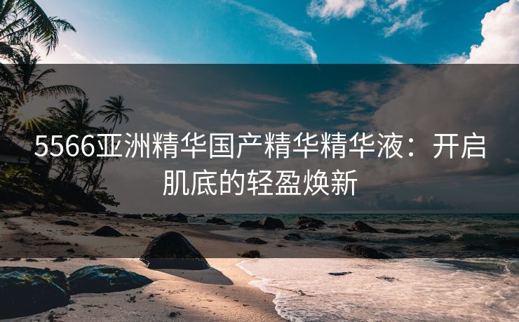 5566亚洲精华国产精华精华液：开启肌底的轻盈焕新