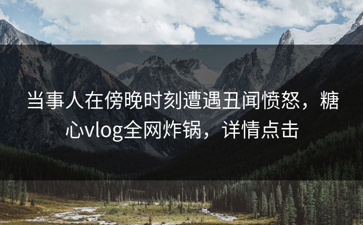 当事人在傍晚时刻遭遇丑闻愤怒，糖心vlog全网炸锅，详情点击