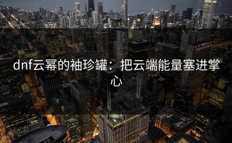dnf云幂的袖珍罐:把云端能量塞进掌心 dnf云幂的袖珍罐:把云端能量塞进掌心