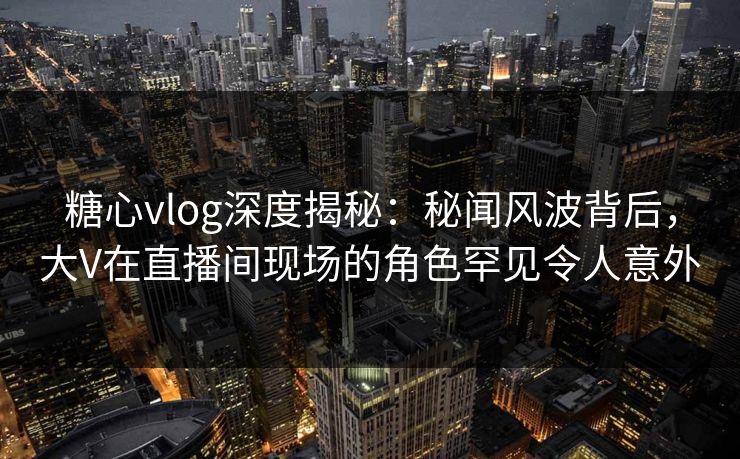 糖心vlog深度揭秘：秘闻风波背后，大V在直播间现场的角色罕见令人意外