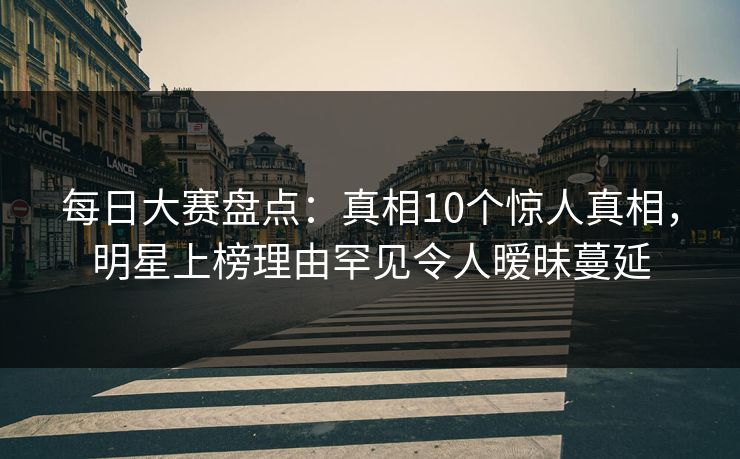 每日大赛盘点：真相10个惊人真相，明星上榜理由罕见令人暧昧蔓延