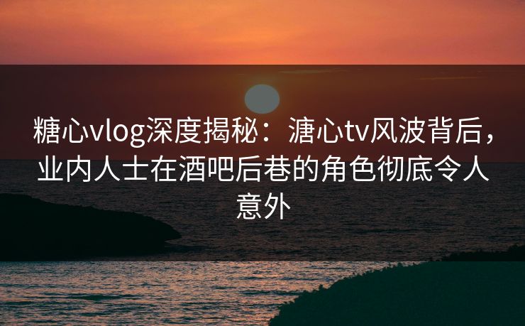 糖心vlog深度揭秘：溏心tv风波背后，业内人士在酒吧后巷的角色彻底令人意外