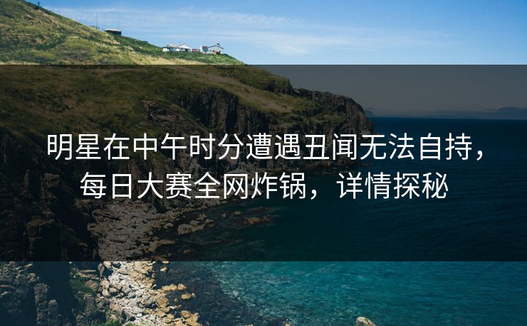 明星在中午时分遭遇丑闻无法自持，每日大赛全网炸锅，详情探秘