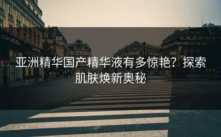 亚洲精华国产精华液有多惊艳？探索肌肤焕新奥秘