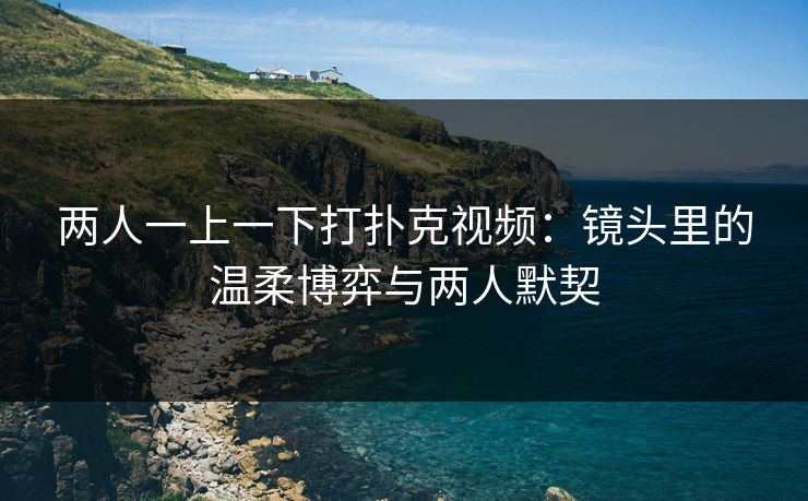 两人一上一下打扑克视频：镜头里的温柔博弈与两人默契