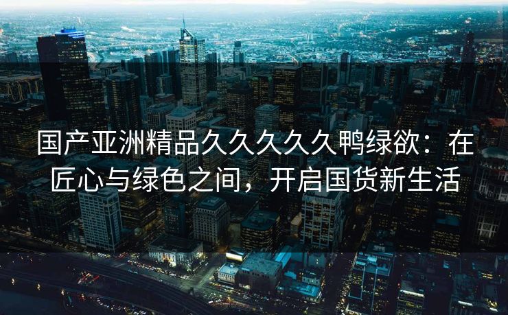 国产亚洲精品久久久久久鸭绿欲：在匠心与绿色之间，开启国货新生活
