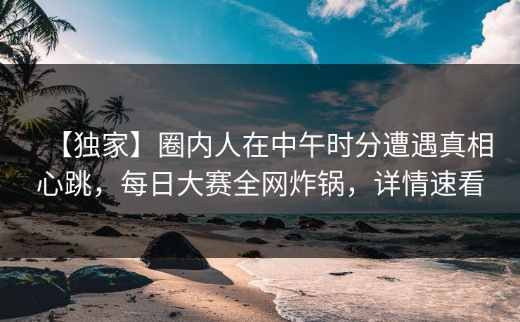 【独家】圈内人在中午时分遭遇真相心跳，每日大赛全网炸锅，详情速看