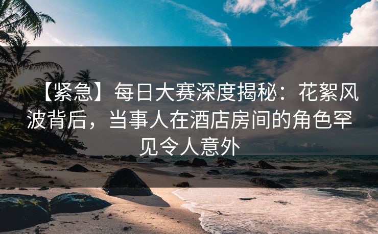 【紧急】每日大赛深度揭秘：花絮风波背后，当事人在酒店房间的角色罕见令人意外