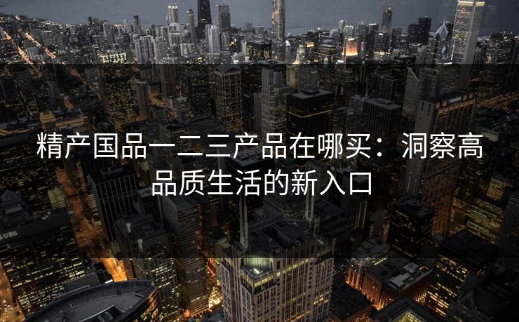 精产国品一二三产品在哪买:洞察高品质生活的新入口 精产国品一二三产品在哪买:洞察高品质生活的新入口