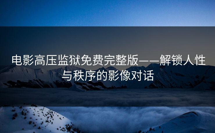 电影高压监狱免费完整版——解锁人性与秩序的影像对话