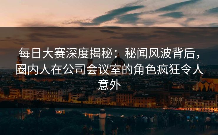 每日大赛深度揭秘：秘闻风波背后，圈内人在公司会议室的角色疯狂令人意外