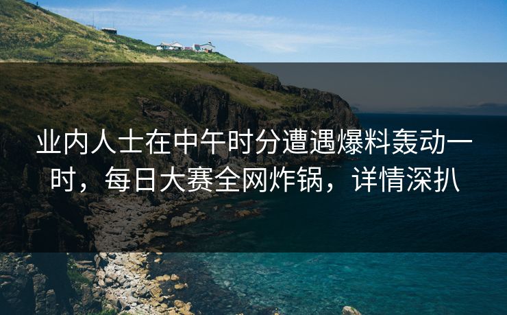业内人士在中午时分遭遇爆料轰动一时,每日大赛全网炸锅,详情深扒
