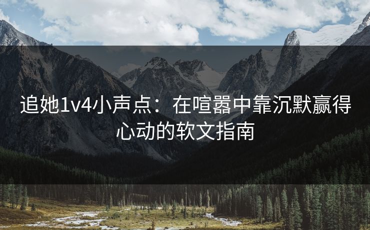 追她1v4小声点:在喧嚣中靠沉默赢得心动的软文指南 追她1v4小声点:在喧嚣中靠沉默赢得心动的软文指南