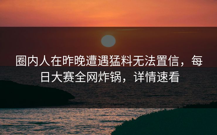 圈内人在昨晚遭遇猛料无法置信，每日大赛全网炸锅，详情速看