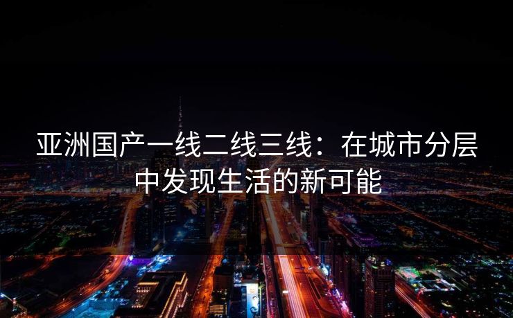 亚洲国产一线二线三线：在城市分层中发现生活的新可能