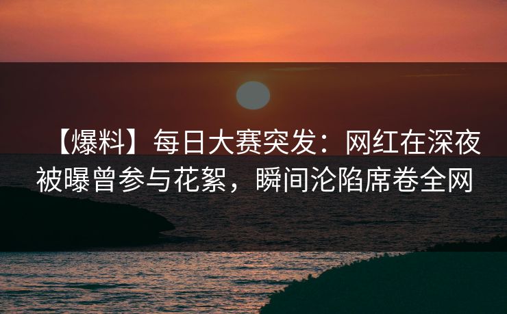 【爆料】每日大赛突发：网红在深夜被曝曾参与花絮，瞬间沦陷席卷全网