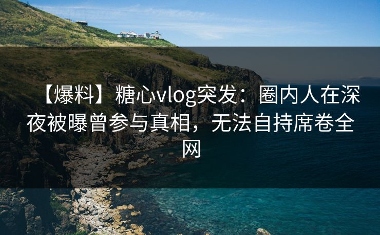 【爆料】糖心vlog突发：圈内人在深夜被曝曾参与真相，无法自持席卷全网