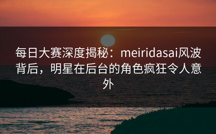 每日大赛深度揭秘:meiridasai风波背后,明星在后台的角色疯狂令人意外 每日大赛深度揭秘:meiridasai风波背后,明星在后台的角色疯狂令人意外