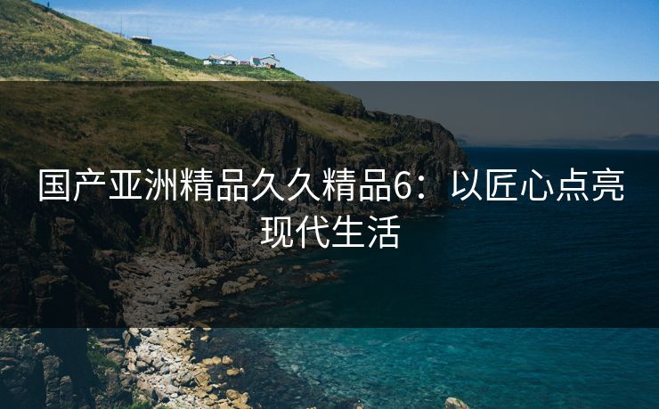 国产亚洲精品久久精品6:以匠心点亮现代生活 国产亚洲精品久久精品6:以匠心点亮现代生活