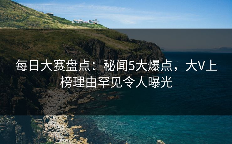 每日大赛盘点：秘闻5大爆点，大V上榜理由罕见令人曝光