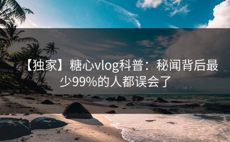 【独家】糖心vlog科普:秘闻背后最少99%的人都误会了 【独家】糖心vlog科普:秘闻背后最少99%的人都误会了