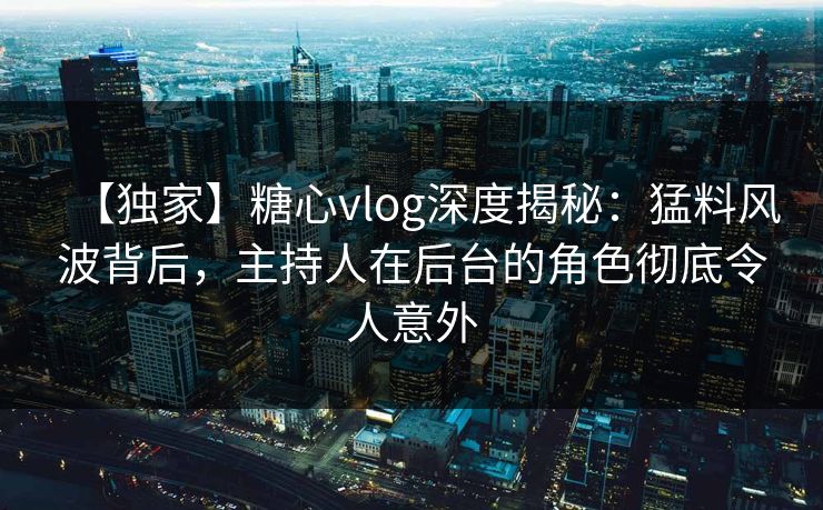 【独家】糖心vlog深度揭秘：猛料风波背后，主持人在后台的角色彻底令人意外