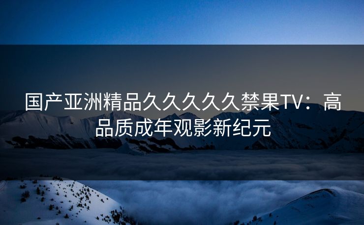 国产亚洲精品久久久久久禁果TV：高品质成年观影新纪元
