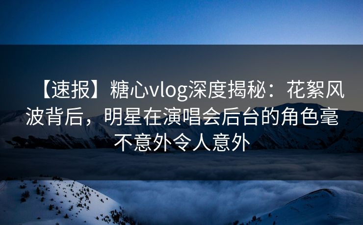 【速报】糖心vlog深度揭秘：花絮风波背后，明星在演唱会后台的角色毫不意外令人意外