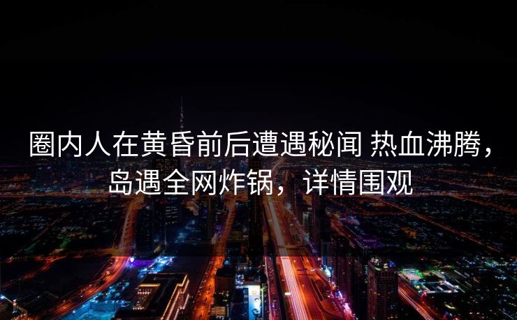 圈内人在黄昏前后遭遇秘闻 热血沸腾，岛遇全网炸锅，详情围观