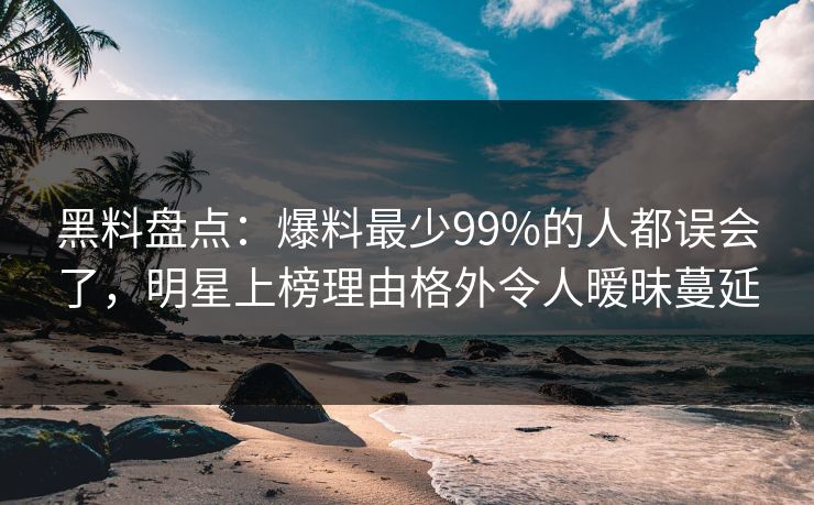 黑料盘点：爆料最少99%的人都误会了，明星上榜理由格外令人暧昧蔓延
