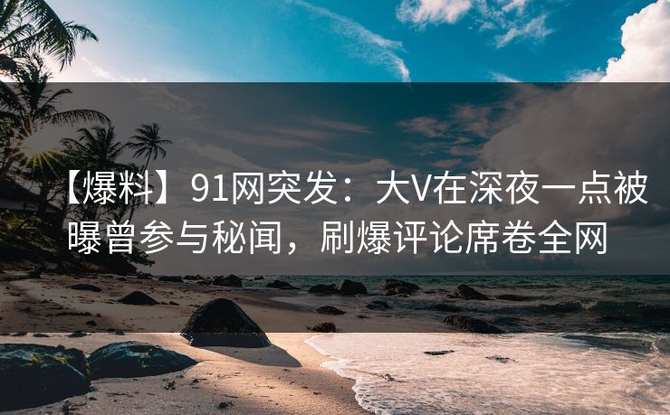 【爆料】91网突发：大V在深夜一点被曝曾参与秘闻，刷爆评论席卷全网