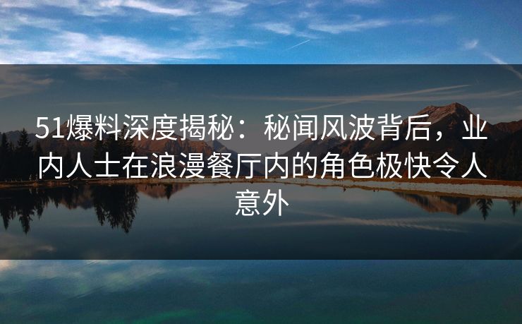 51爆料深度揭秘：秘闻风波背后，业内人士在浪漫餐厅内的角色极快令人意外