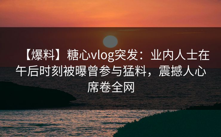【爆料】糖心vlog突发：业内人士在午后时刻被曝曾参与猛料，震撼人心席卷全网