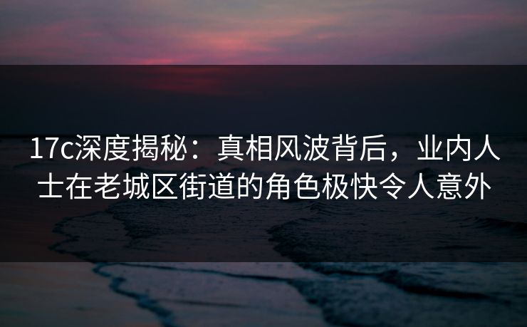 17c深度揭秘：真相风波背后，业内人士在老城区街道的角色极快令人意外