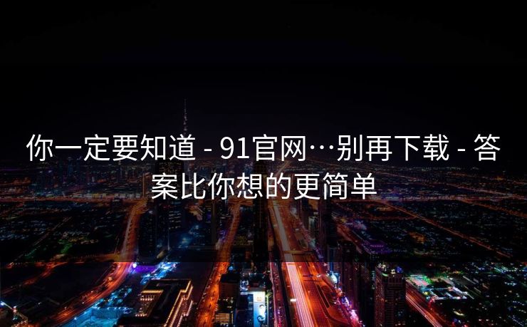 你一定要知道 - 91官网…别再下载 - 答案比你想的更简单
