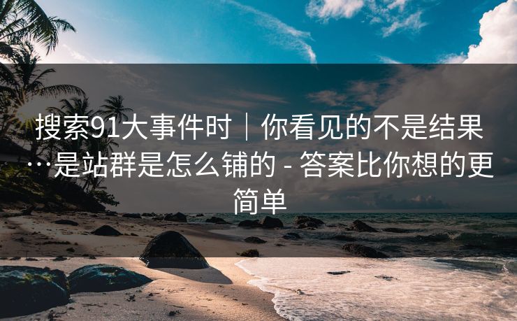 搜索91大事件时｜你看见的不是结果…是站群是怎么铺的 - 答案比你想的更简单