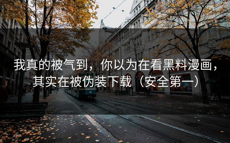 我真的被气到,你以为在看黑料漫画,其实在被伪装下载(安全第一)