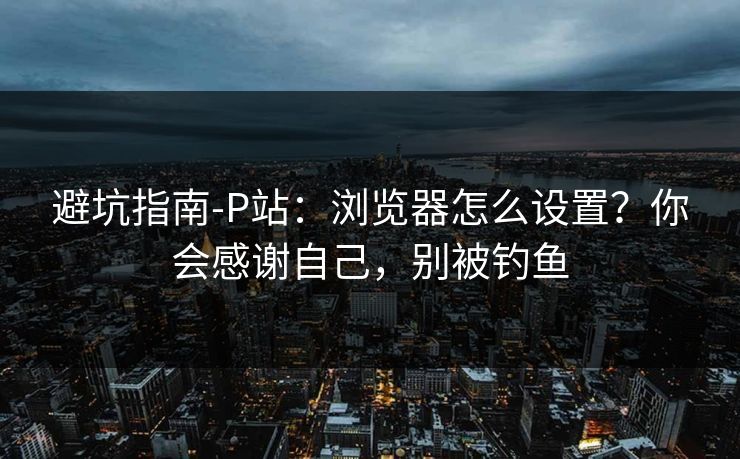 避坑指南-P站：浏览器怎么设置？你会感谢自己，别被钓鱼