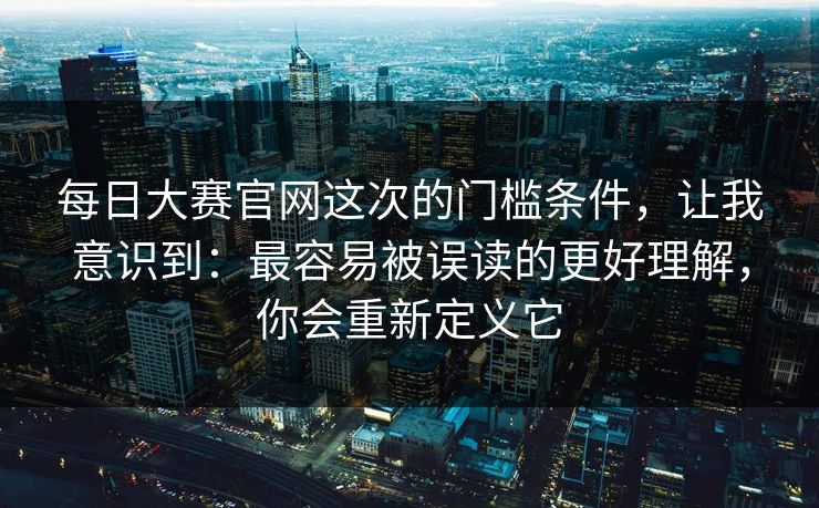 每日大赛官网这次的门槛条件，让我意识到：最容易被误读的更好理解，你会重新定义它