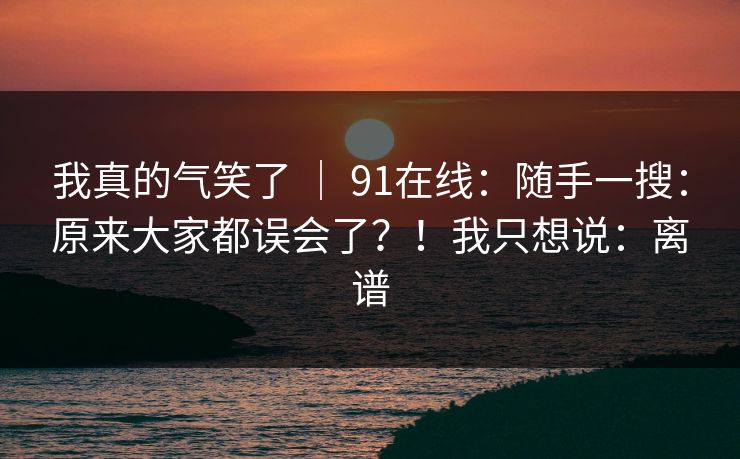 我真的气笑了 ｜ 91在线：随手一搜：原来大家都误会了？！我只想说：离谱