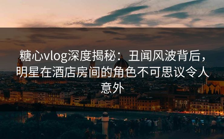 糖心vlog深度揭秘：丑闻风波背后，明星在酒店房间的角色不可思议令人意外