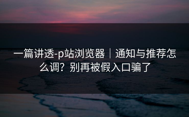 一篇讲透-p站浏览器｜通知与推荐怎么调？别再被假入口骗了
