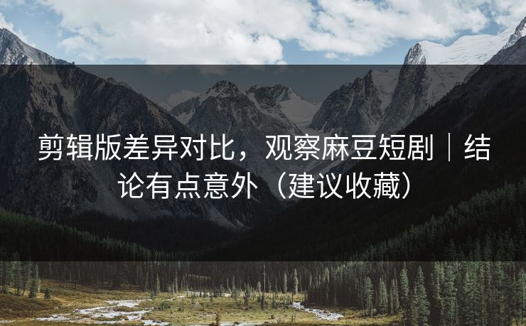 剪辑版差异对比,观察麻豆短剧|结论有点意外(建议收藏)