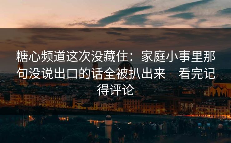 糖心频道这次没藏住：家庭小事里那句没说出口的话全被扒出来｜看完记得评论