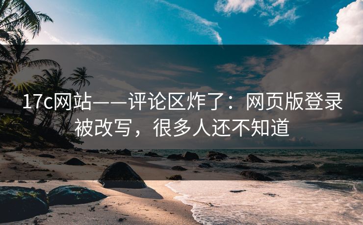 17c网站——评论区炸了：网页版登录被改写，很多人还不知道